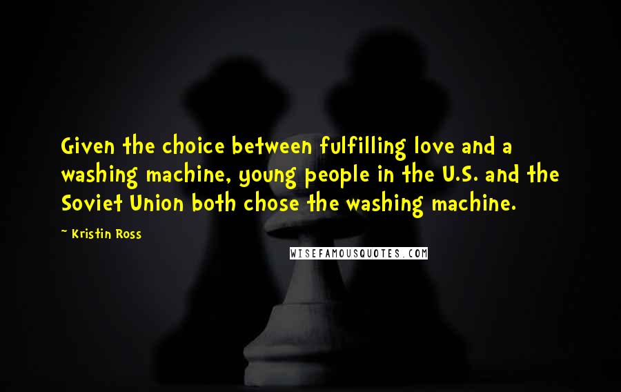 Kristin Ross Quotes: Given the choice between fulfilling love and a washing machine, young people in the U.S. and the Soviet Union both chose the washing machine.