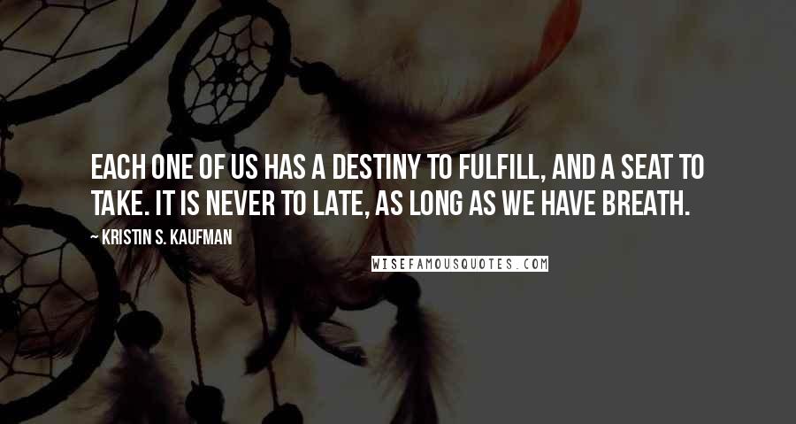 Kristin S. Kaufman Quotes: Each one of us has a destiny to fulfill, and a seat to take. It is never to late, as long as we have breath.