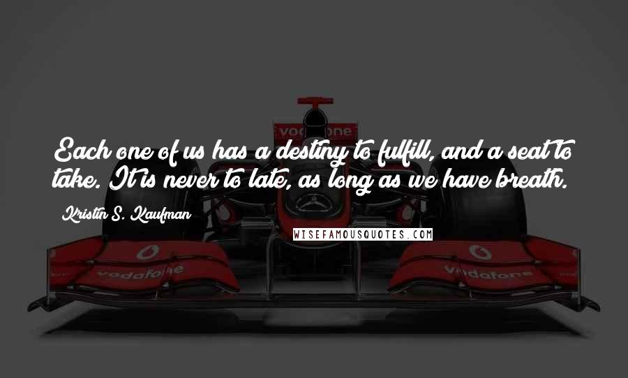 Kristin S. Kaufman Quotes: Each one of us has a destiny to fulfill, and a seat to take. It is never to late, as long as we have breath.