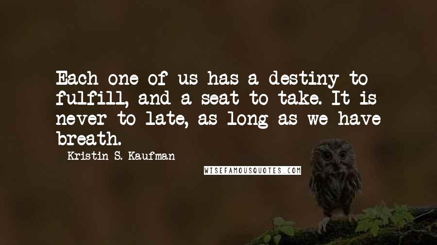 Kristin S. Kaufman Quotes: Each one of us has a destiny to fulfill, and a seat to take. It is never to late, as long as we have breath.