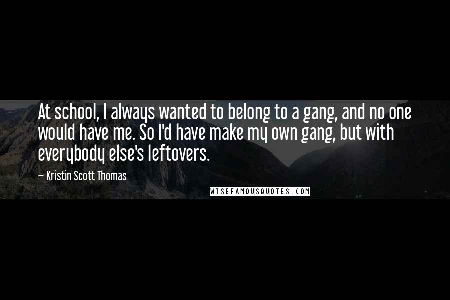 Kristin Scott Thomas Quotes: At school, I always wanted to belong to a gang, and no one would have me. So I'd have make my own gang, but with everybody else's leftovers.