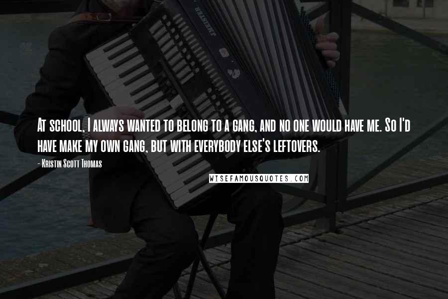 Kristin Scott Thomas Quotes: At school, I always wanted to belong to a gang, and no one would have me. So I'd have make my own gang, but with everybody else's leftovers.