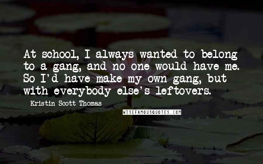 Kristin Scott Thomas Quotes: At school, I always wanted to belong to a gang, and no one would have me. So I'd have make my own gang, but with everybody else's leftovers.