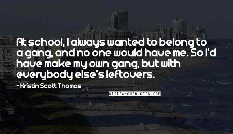 Kristin Scott Thomas Quotes: At school, I always wanted to belong to a gang, and no one would have me. So I'd have make my own gang, but with everybody else's leftovers.