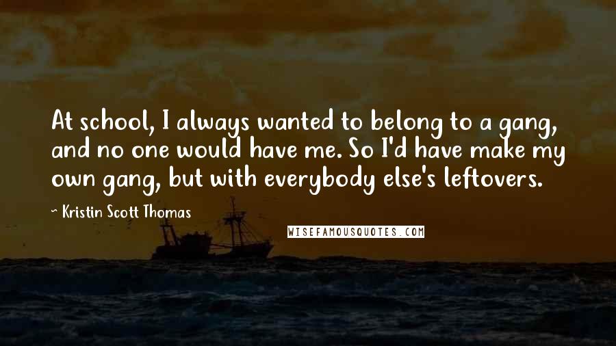 Kristin Scott Thomas Quotes: At school, I always wanted to belong to a gang, and no one would have me. So I'd have make my own gang, but with everybody else's leftovers.