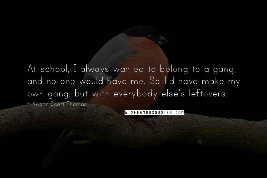 Kristin Scott Thomas Quotes: At school, I always wanted to belong to a gang, and no one would have me. So I'd have make my own gang, but with everybody else's leftovers.