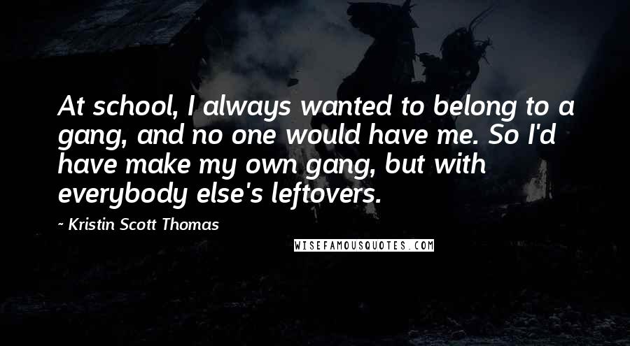 Kristin Scott Thomas Quotes: At school, I always wanted to belong to a gang, and no one would have me. So I'd have make my own gang, but with everybody else's leftovers.