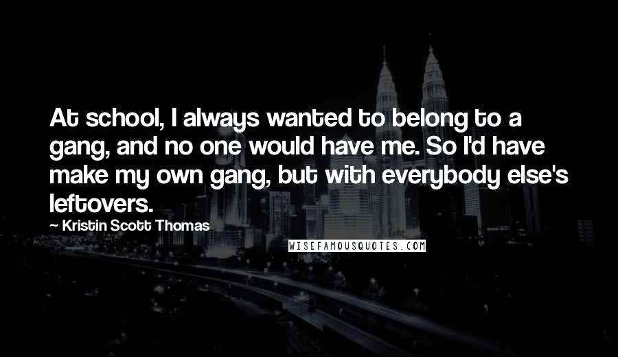 Kristin Scott Thomas Quotes: At school, I always wanted to belong to a gang, and no one would have me. So I'd have make my own gang, but with everybody else's leftovers.