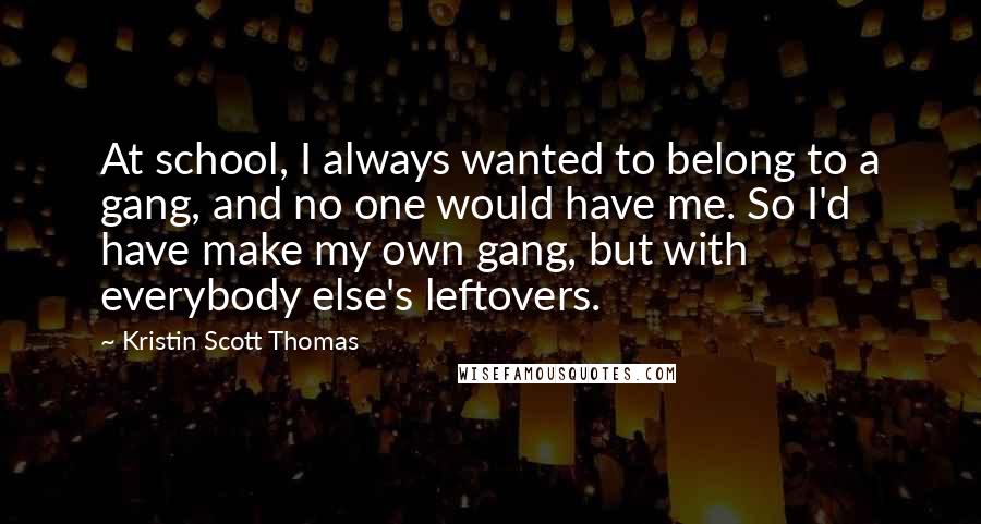Kristin Scott Thomas Quotes: At school, I always wanted to belong to a gang, and no one would have me. So I'd have make my own gang, but with everybody else's leftovers.