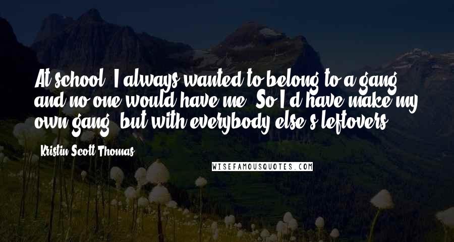 Kristin Scott Thomas Quotes: At school, I always wanted to belong to a gang, and no one would have me. So I'd have make my own gang, but with everybody else's leftovers.