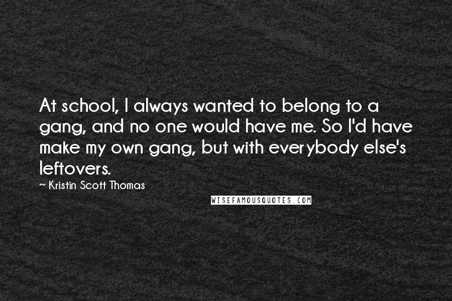 Kristin Scott Thomas Quotes: At school, I always wanted to belong to a gang, and no one would have me. So I'd have make my own gang, but with everybody else's leftovers.