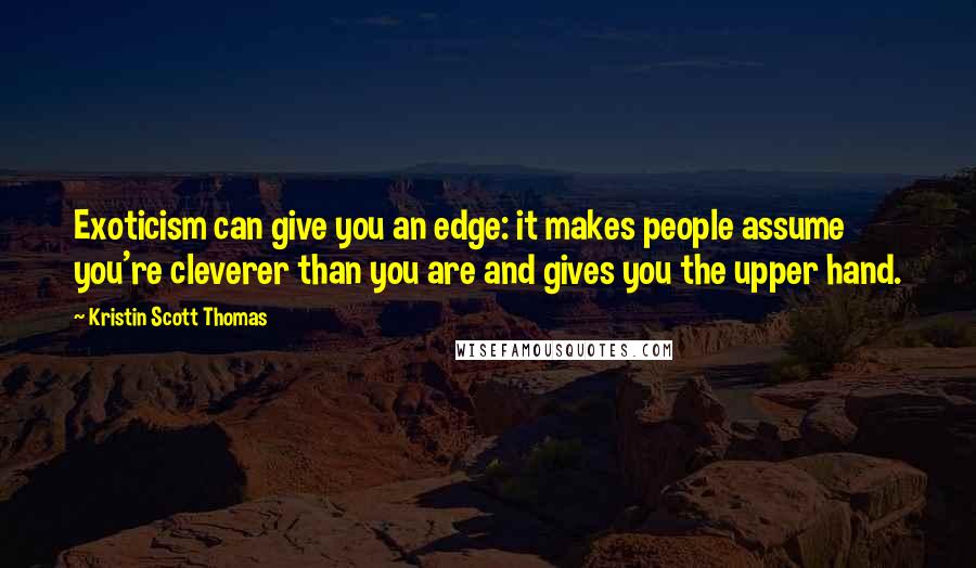 Kristin Scott Thomas Quotes: Exoticism can give you an edge: it makes people assume you're cleverer than you are and gives you the upper hand.