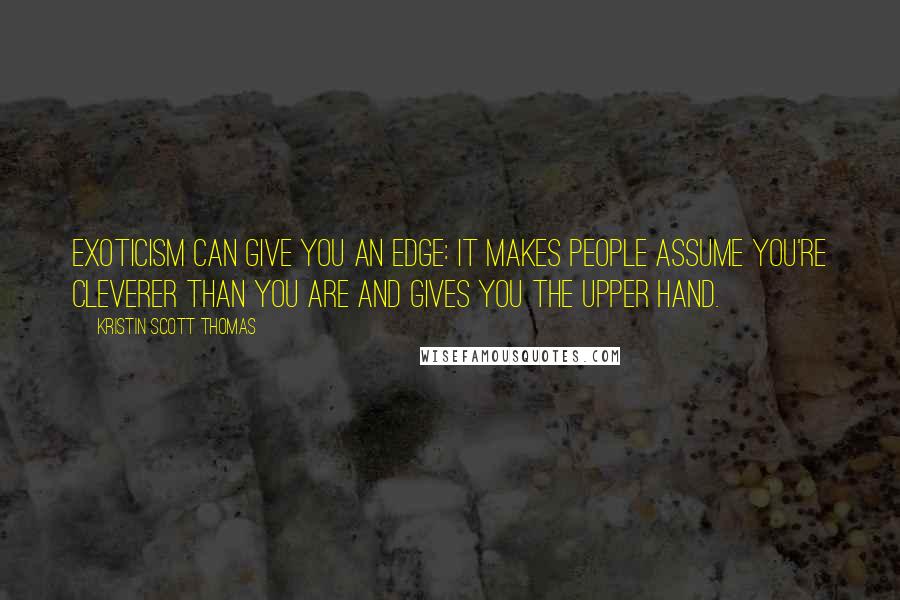 Kristin Scott Thomas Quotes: Exoticism can give you an edge: it makes people assume you're cleverer than you are and gives you the upper hand.