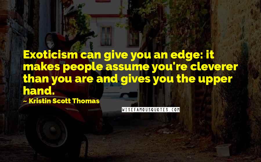 Kristin Scott Thomas Quotes: Exoticism can give you an edge: it makes people assume you're cleverer than you are and gives you the upper hand.