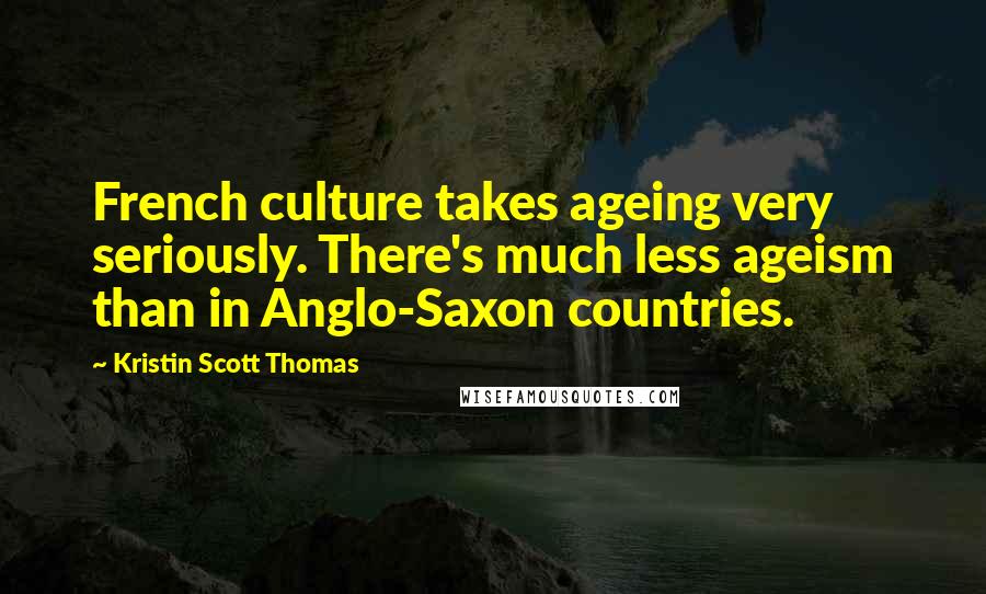 Kristin Scott Thomas Quotes: French culture takes ageing very seriously. There's much less ageism than in Anglo-Saxon countries.