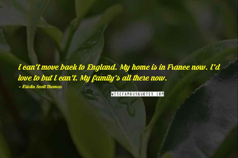 Kristin Scott Thomas Quotes: I can't move back to England. My home is in France now. I'd love to but I can't. My family's all there now.