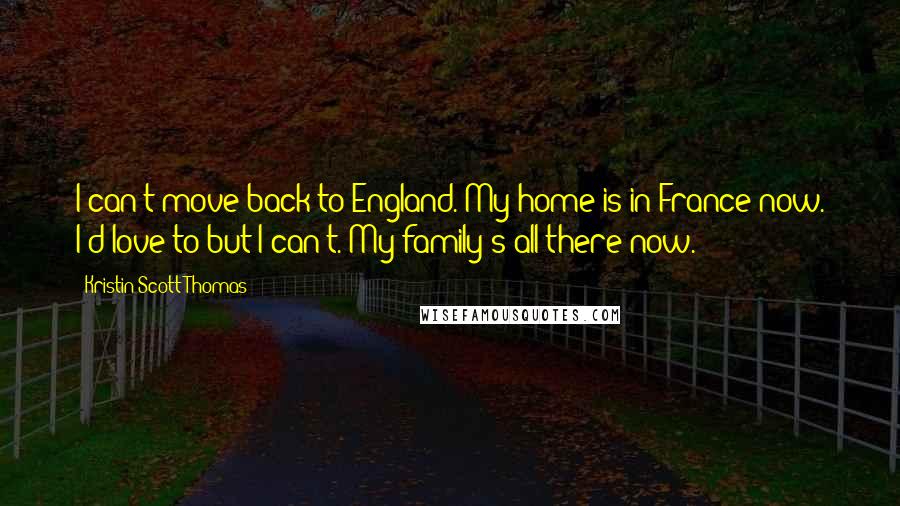 Kristin Scott Thomas Quotes: I can't move back to England. My home is in France now. I'd love to but I can't. My family's all there now.