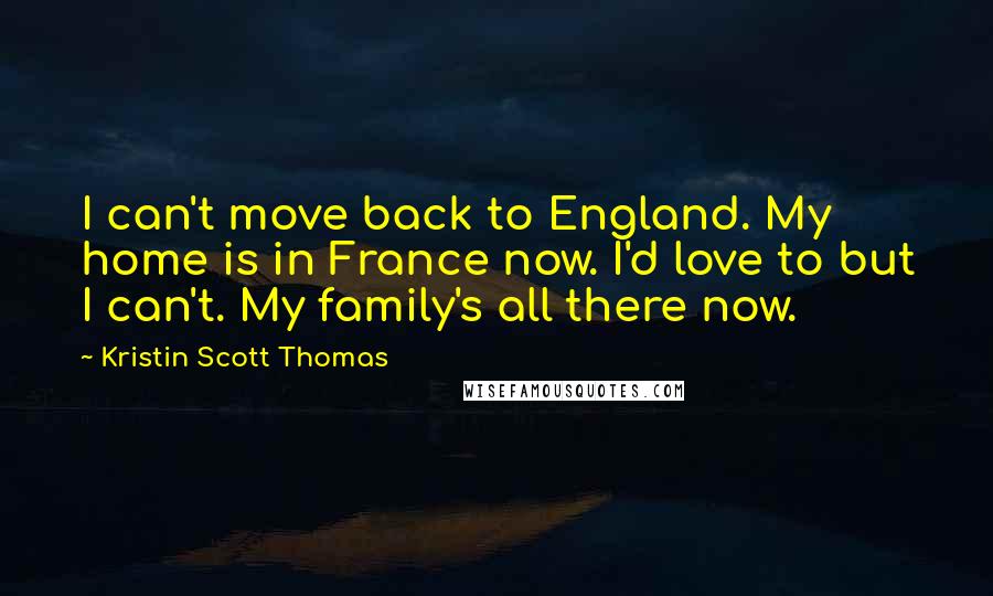 Kristin Scott Thomas Quotes: I can't move back to England. My home is in France now. I'd love to but I can't. My family's all there now.