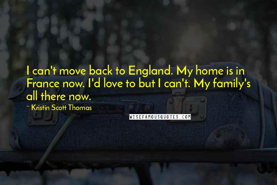 Kristin Scott Thomas Quotes: I can't move back to England. My home is in France now. I'd love to but I can't. My family's all there now.