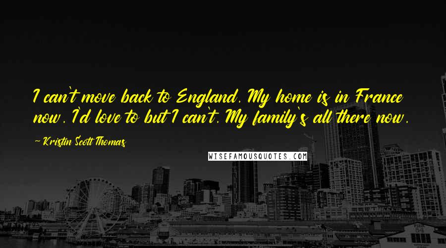 Kristin Scott Thomas Quotes: I can't move back to England. My home is in France now. I'd love to but I can't. My family's all there now.