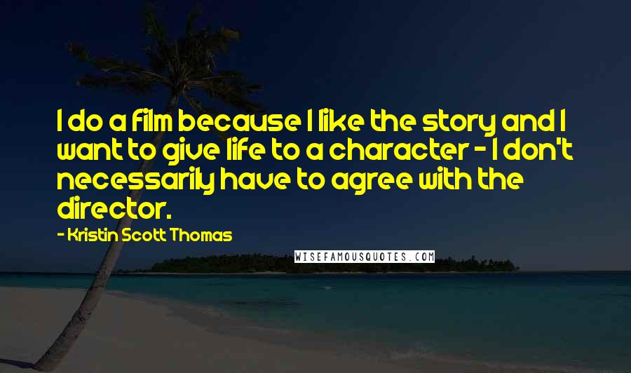 Kristin Scott Thomas Quotes: I do a film because I like the story and I want to give life to a character - I don't necessarily have to agree with the director.