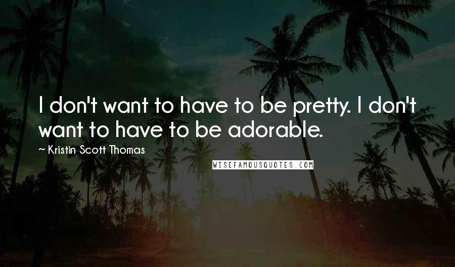 Kristin Scott Thomas Quotes: I don't want to have to be pretty. I don't want to have to be adorable.