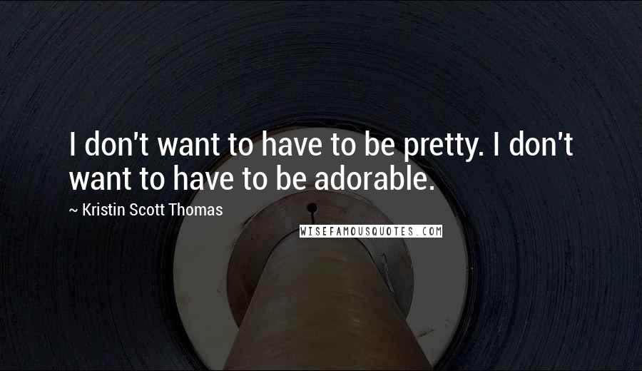 Kristin Scott Thomas Quotes: I don't want to have to be pretty. I don't want to have to be adorable.