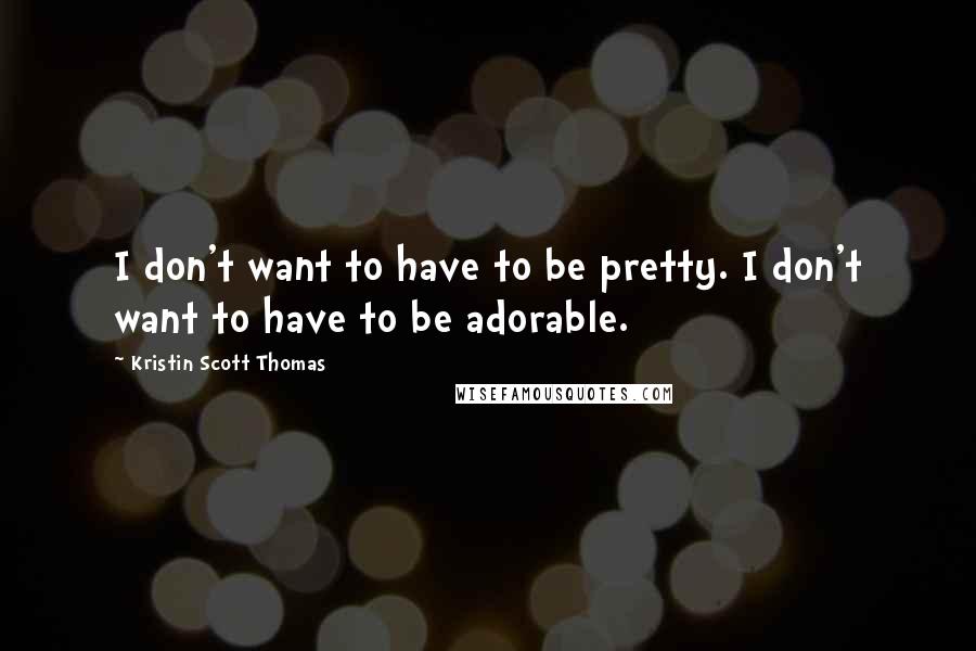 Kristin Scott Thomas Quotes: I don't want to have to be pretty. I don't want to have to be adorable.