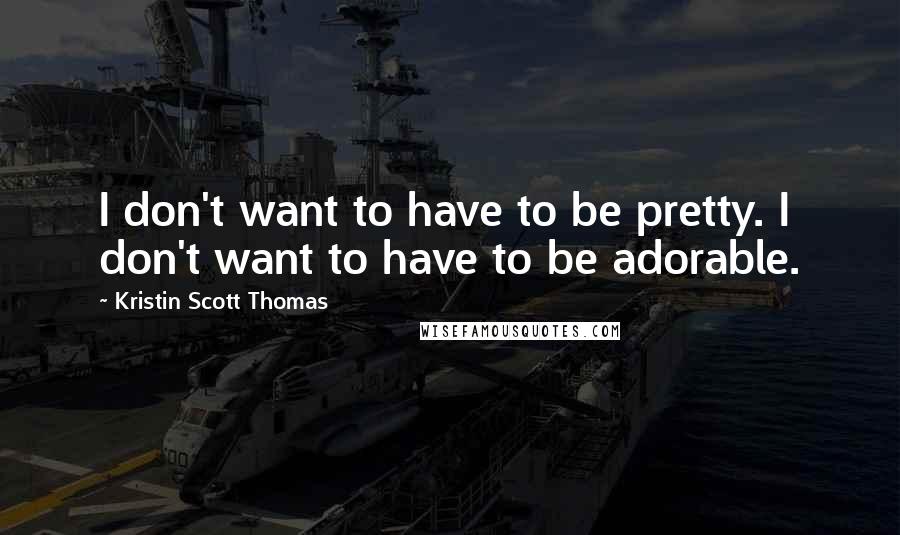 Kristin Scott Thomas Quotes: I don't want to have to be pretty. I don't want to have to be adorable.