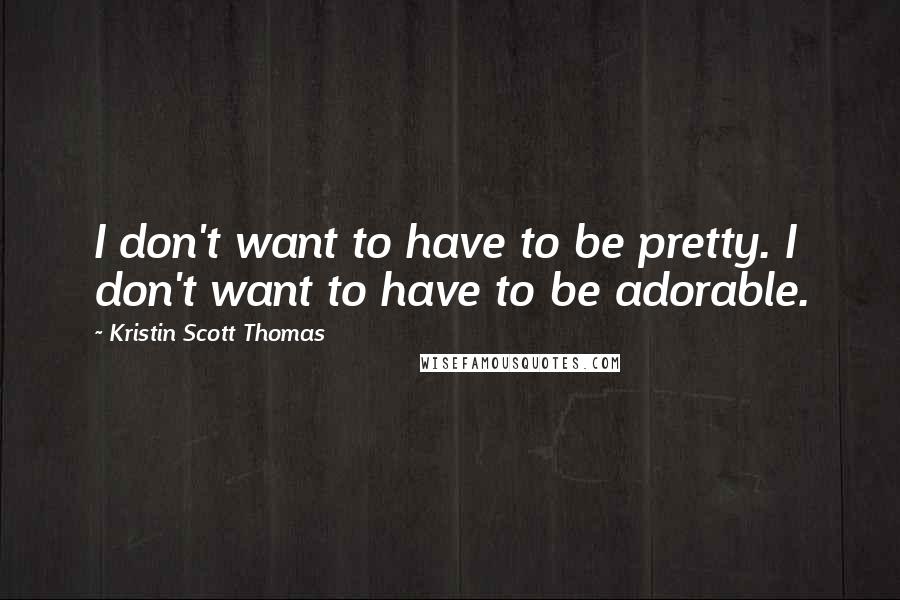 Kristin Scott Thomas Quotes: I don't want to have to be pretty. I don't want to have to be adorable.