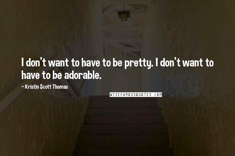Kristin Scott Thomas Quotes: I don't want to have to be pretty. I don't want to have to be adorable.