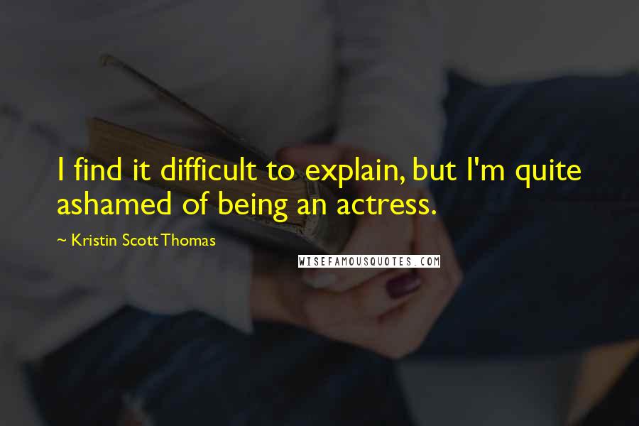 Kristin Scott Thomas Quotes: I find it difficult to explain, but I'm quite ashamed of being an actress.