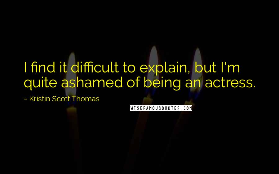 Kristin Scott Thomas Quotes: I find it difficult to explain, but I'm quite ashamed of being an actress.