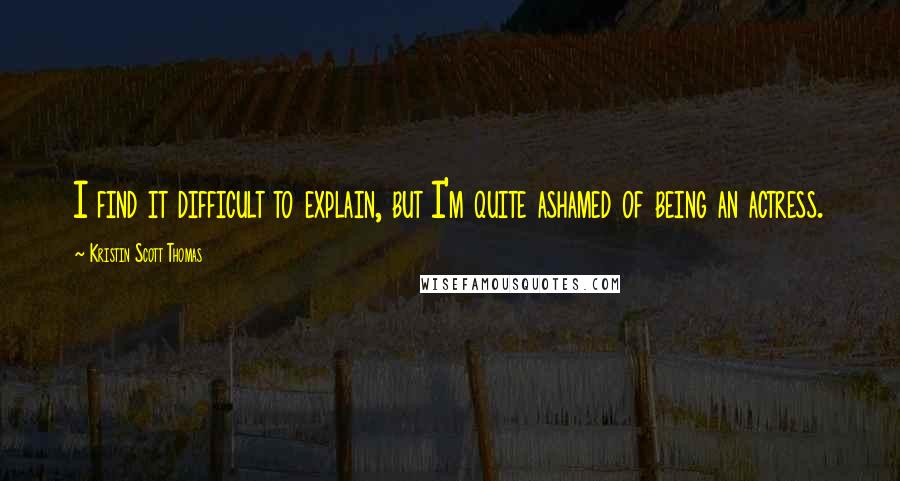 Kristin Scott Thomas Quotes: I find it difficult to explain, but I'm quite ashamed of being an actress.