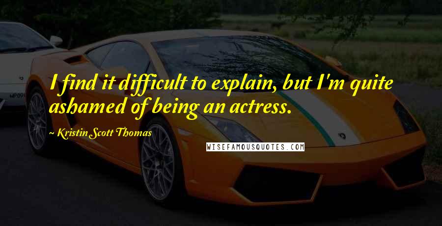 Kristin Scott Thomas Quotes: I find it difficult to explain, but I'm quite ashamed of being an actress.