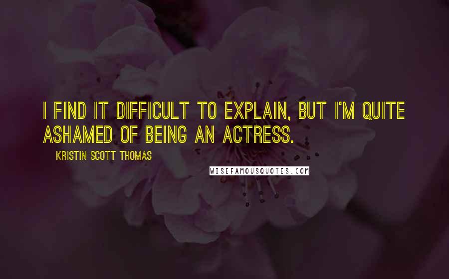 Kristin Scott Thomas Quotes: I find it difficult to explain, but I'm quite ashamed of being an actress.