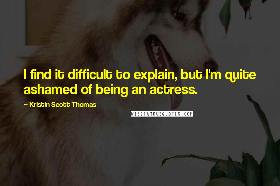 Kristin Scott Thomas Quotes: I find it difficult to explain, but I'm quite ashamed of being an actress.