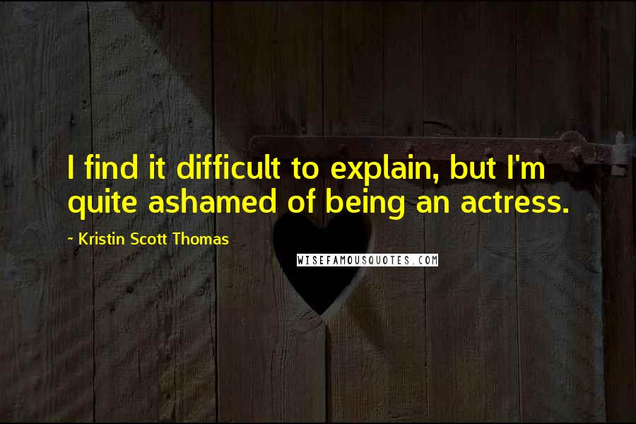 Kristin Scott Thomas Quotes: I find it difficult to explain, but I'm quite ashamed of being an actress.