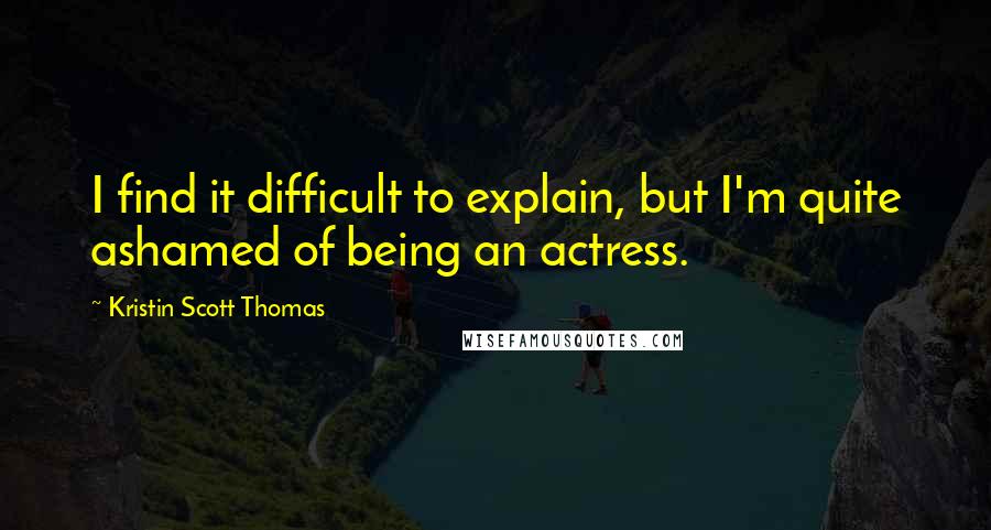 Kristin Scott Thomas Quotes: I find it difficult to explain, but I'm quite ashamed of being an actress.