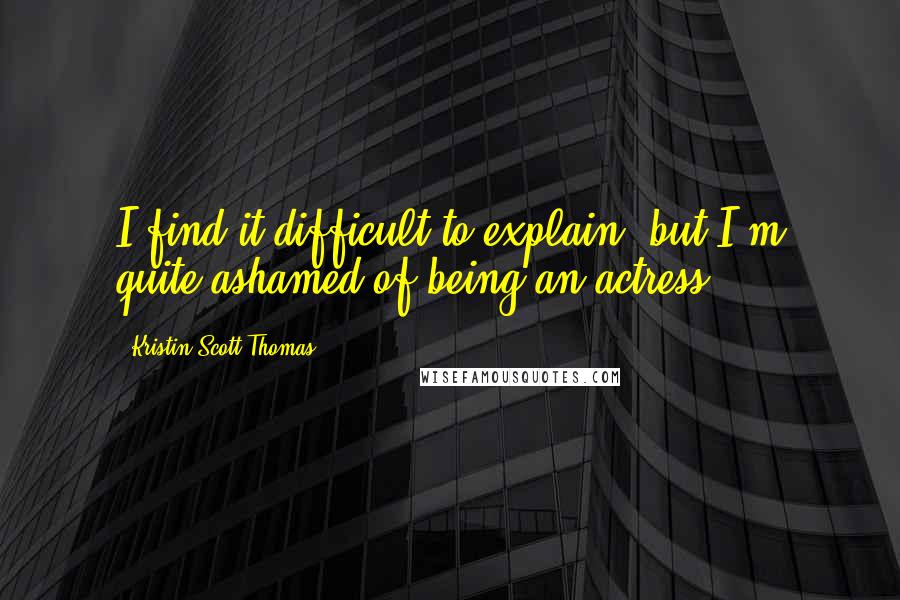 Kristin Scott Thomas Quotes: I find it difficult to explain, but I'm quite ashamed of being an actress.