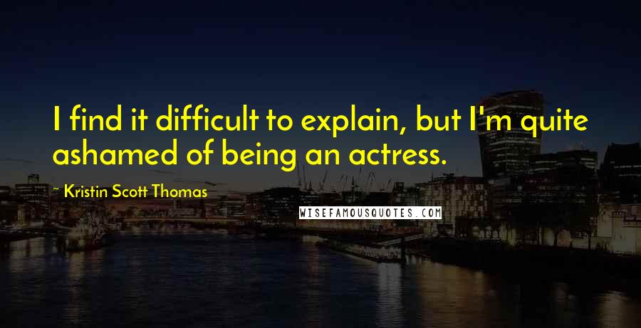 Kristin Scott Thomas Quotes: I find it difficult to explain, but I'm quite ashamed of being an actress.