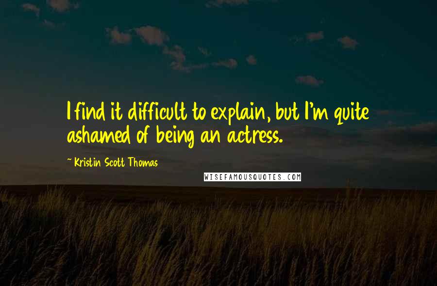 Kristin Scott Thomas Quotes: I find it difficult to explain, but I'm quite ashamed of being an actress.