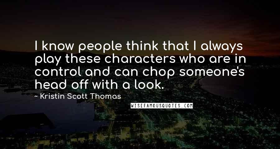 Kristin Scott Thomas Quotes: I know people think that I always play these characters who are in control and can chop someone's head off with a look.