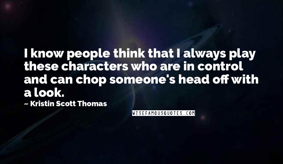 Kristin Scott Thomas Quotes: I know people think that I always play these characters who are in control and can chop someone's head off with a look.