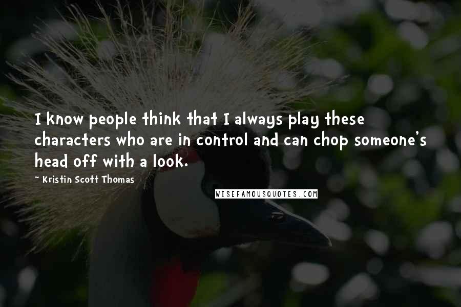 Kristin Scott Thomas Quotes: I know people think that I always play these characters who are in control and can chop someone's head off with a look.