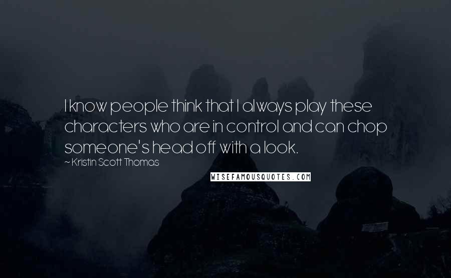 Kristin Scott Thomas Quotes: I know people think that I always play these characters who are in control and can chop someone's head off with a look.