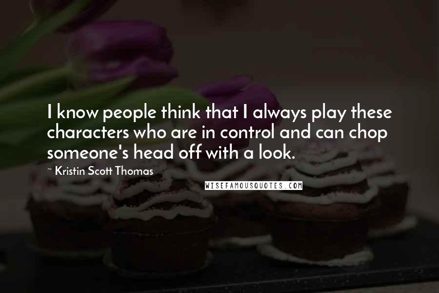 Kristin Scott Thomas Quotes: I know people think that I always play these characters who are in control and can chop someone's head off with a look.