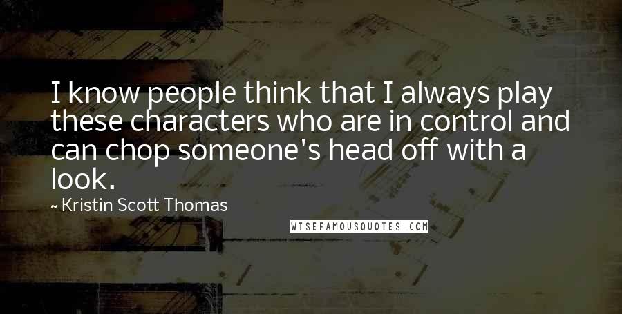 Kristin Scott Thomas Quotes: I know people think that I always play these characters who are in control and can chop someone's head off with a look.