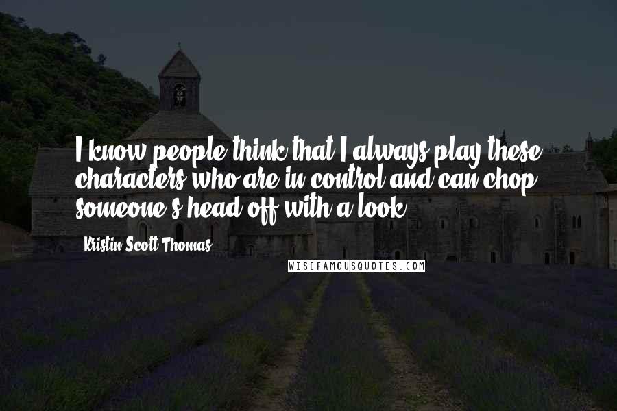 Kristin Scott Thomas Quotes: I know people think that I always play these characters who are in control and can chop someone's head off with a look.