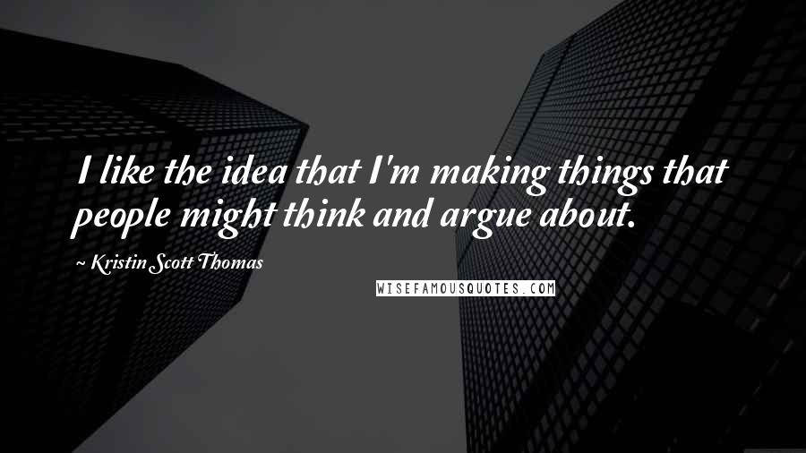 Kristin Scott Thomas Quotes: I like the idea that I'm making things that people might think and argue about.